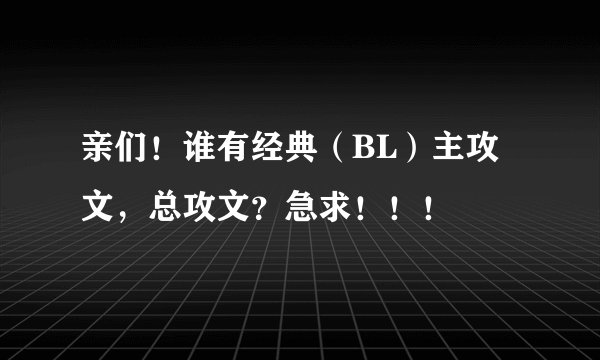 亲们!谁有经典(BL)主攻文,总攻文?急求!!!